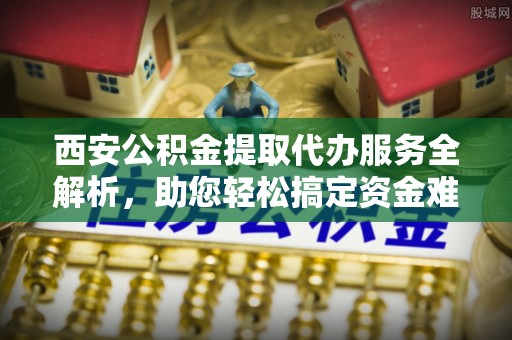 东乌旗西安公积金提取代办服务全解析，助您轻松搞定资金难题