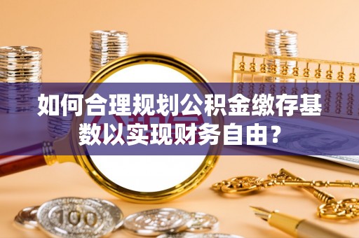 东乌旗如何合理规划公积金缴存基数以实现财务自由？