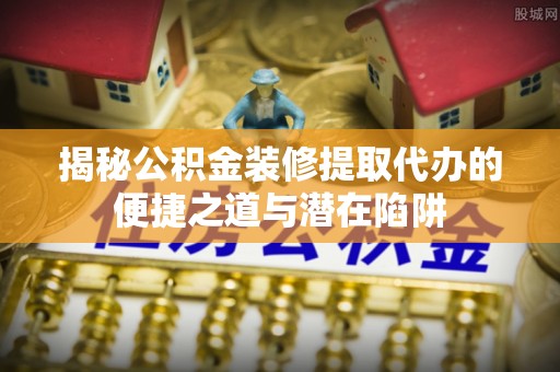 东乌旗揭秘公积金装修提取代办的便捷之道与潜在陷阱