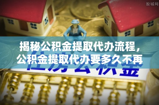 东乌旗揭秘公积金提取代办流程，公积金提取代办要多久不再迷茫
