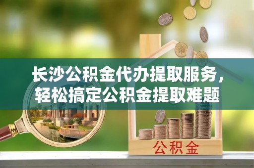 东乌旗长沙公积金代办提取服务，轻松搞定公积金提取难题