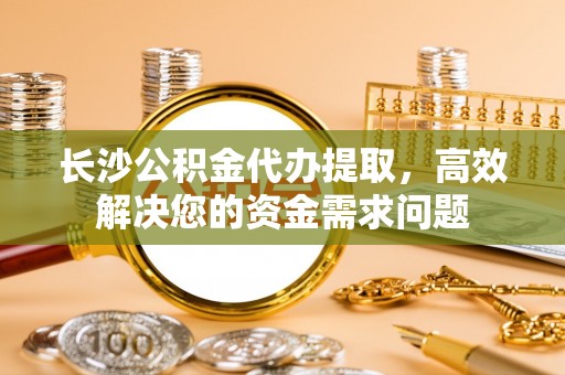 东乌旗长沙公积金代办提取，高效解决您的资金需求问题