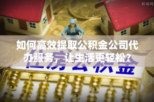 东乌旗如何高效提取公积金公司代办服务，让生活更轻松？