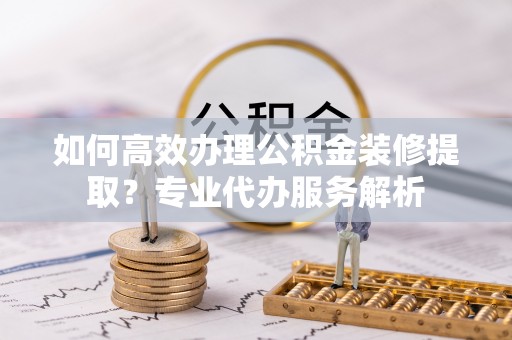 东乌旗如何高效办理公积金装修提取？专业代办服务解析