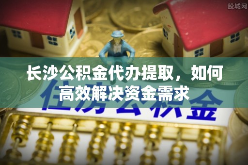 东乌旗长沙公积金代办提取，如何高效解决资金需求