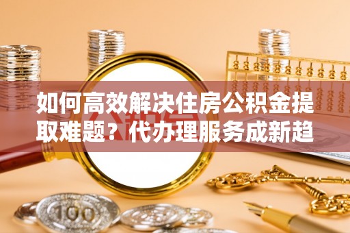 东乌旗如何高效解决住房公积金提取难题？代办理服务成新趋势