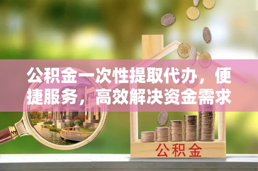 东乌旗公积金一次性提取代办，便捷服务，高效解决资金需求
