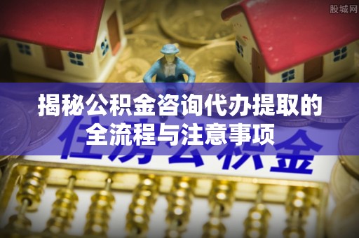东乌旗揭秘公积金咨询代办提取的全流程与注意事项