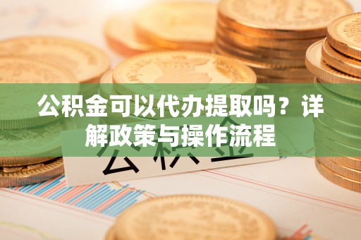 东乌旗公积金可以代办提取吗？详解政策与操作流程