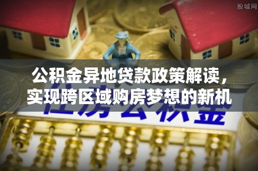 东乌旗公积金异地贷款政策解读，实现跨区域购房梦想的新机遇