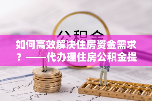 东乌旗如何高效解决住房资金需求？——代办理住房公积金提取服务全解析