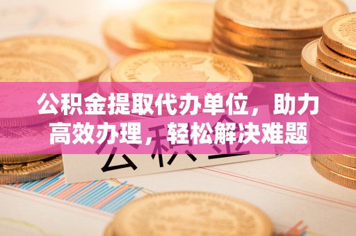 东乌旗公积金提取代办单位，助力高效办理，轻松解决难题