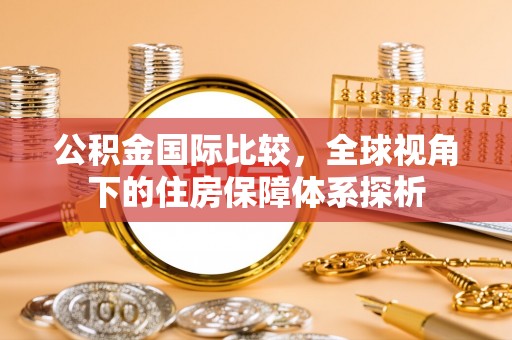 东乌旗公积金国际比较，全球视角下的住房保障体系探析