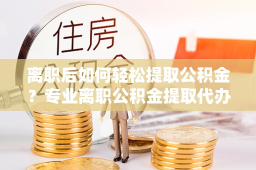 东乌旗离职后如何轻松提取公积金？专业离职公积金提取代办服务指南