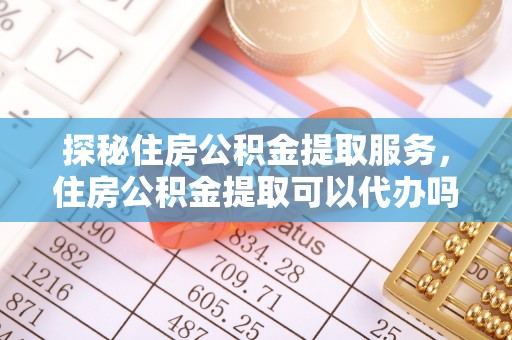 东乌旗探秘住房公积金提取服务，住房公积金提取可以代办吗的全方位解析