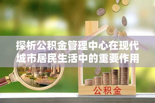 东乌旗探析公积金管理中心在现代城市居民生活中的重要作用