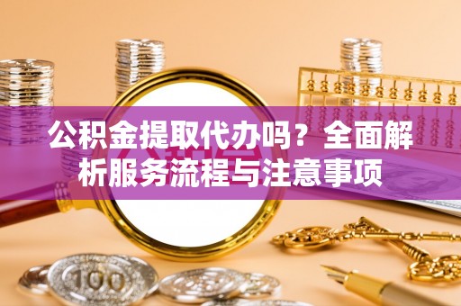 东乌旗公积金提取代办吗？全面解析服务流程与注意事项