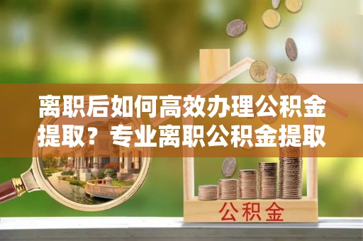 东乌旗离职后如何高效办理公积金提取？专业离职公积金提取代办服务指南