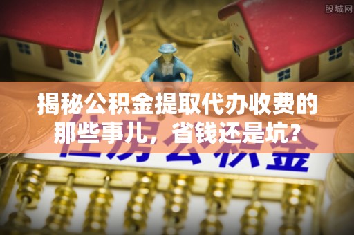 东乌旗揭秘公积金提取代办收费的那些事儿，省钱还是坑？