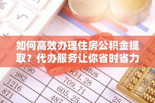 东乌旗如何高效办理住房公积金提取？代办服务让你省时省力