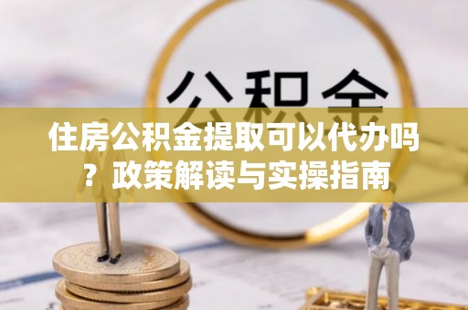 东乌旗住房公积金提取可以代办吗？政策解读与实操指南
