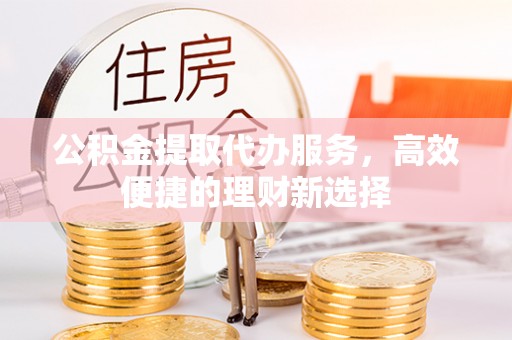 东乌旗公积金提取代办服务，高效便捷的理财新选择