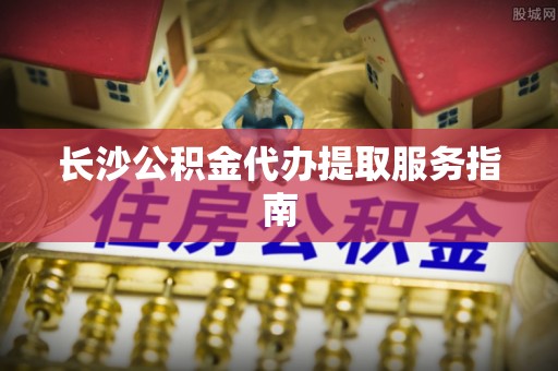 东乌旗长沙公积金代办提取服务指南