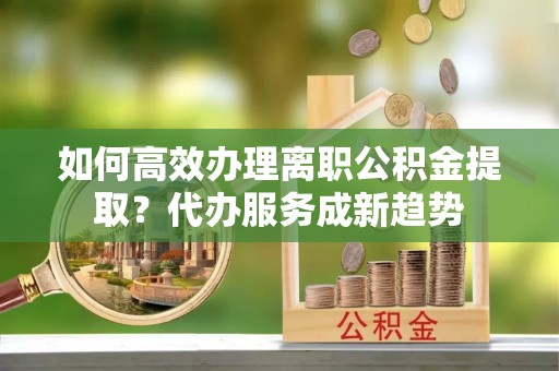 东乌旗如何高效办理离职公积金提取？代办服务成新趋势